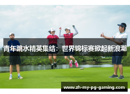 青年跳水精英集结：世界锦标赛掀起新浪潮