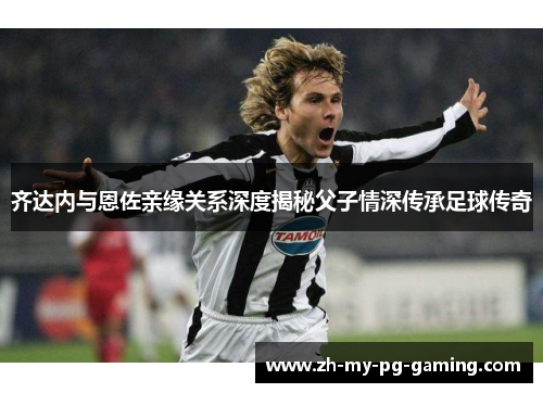 齐达内与恩佐亲缘关系深度揭秘父子情深传承足球传奇