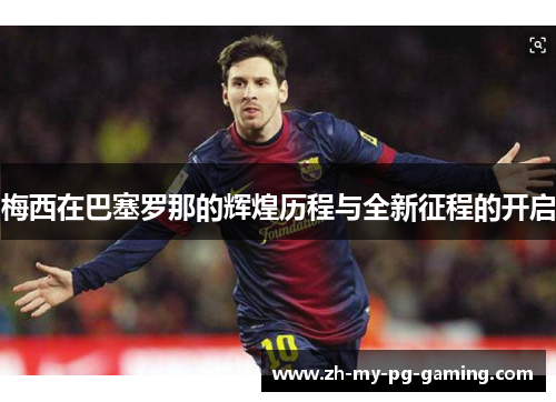 梅西在巴塞罗那的辉煌历程与全新征程的开启