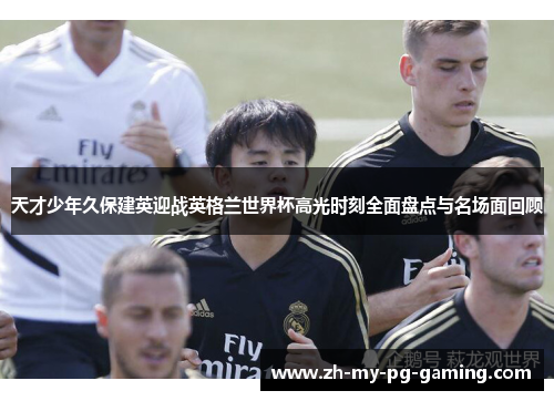 天才少年久保建英迎战英格兰世界杯高光时刻全面盘点与名场面回顾 天才少年久保建英迎战英格兰世界杯高光时刻全面盘点与名场面回顾