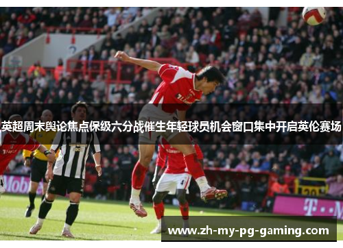 英超周末舆论焦点保级六分战催生年轻球员机会窗口集中开启英伦赛场