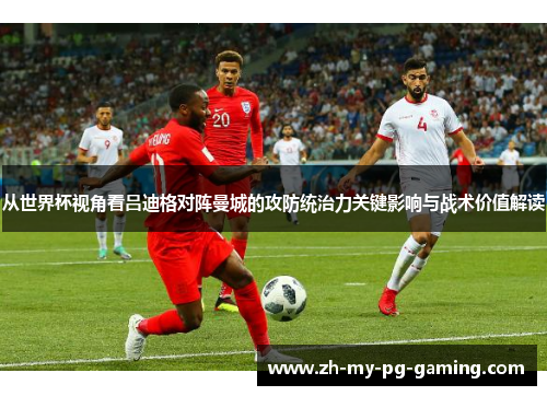 从世界杯视角看吕迪格对阵曼城的攻防统治力关键影响与战术价值解读 从世界杯视角看吕迪格对阵曼城的攻防统治力关键影响与战术价值解读