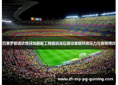 巴塞罗那诺坎普球场翻新工程推迟背后建设难题财政压力与赛程博弈