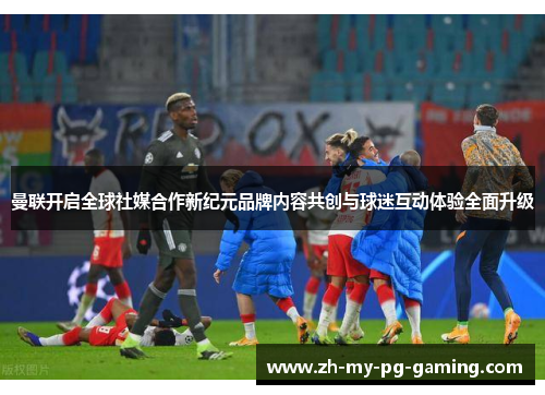 曼联开启全球社媒合作新纪元品牌内容共创与球迷互动体验全面升级