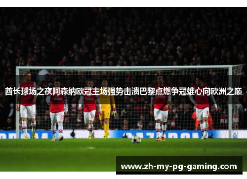 酋长球场之夜阿森纳欧冠主场强势击溃巴黎点燃争冠雄心向欧洲之巅 酋长球场之夜阿森纳欧冠主场强势击溃巴黎点燃争冠雄心向欧洲之巅