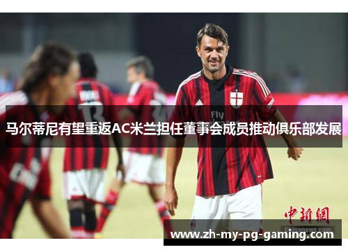马尔蒂尼有望重返AC米兰担任董事会成员推动俱乐部发展 马尔蒂尼有望重返AC米兰担任董事会成员推动俱乐部发展
